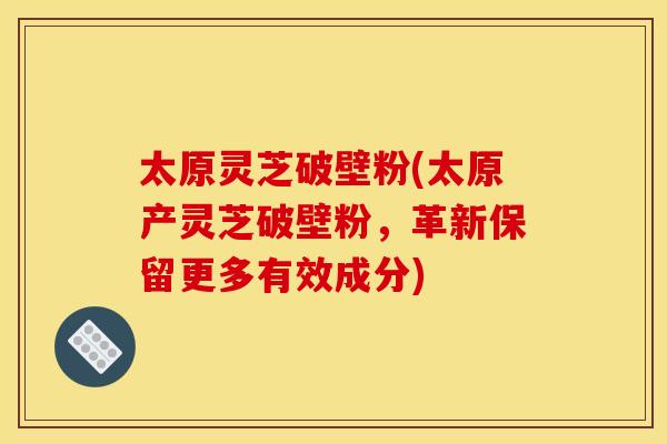 太原灵芝破壁粉(太原产灵芝破壁粉，革新保留更多有效成分)
