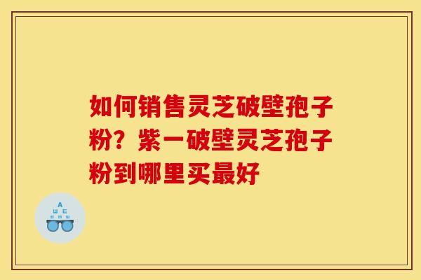 如何销售灵芝破壁孢子粉？紫一破壁灵芝孢子粉到哪里买最好