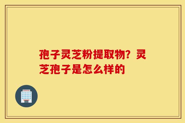 孢子灵芝粉提取物？灵芝孢子是怎么样的