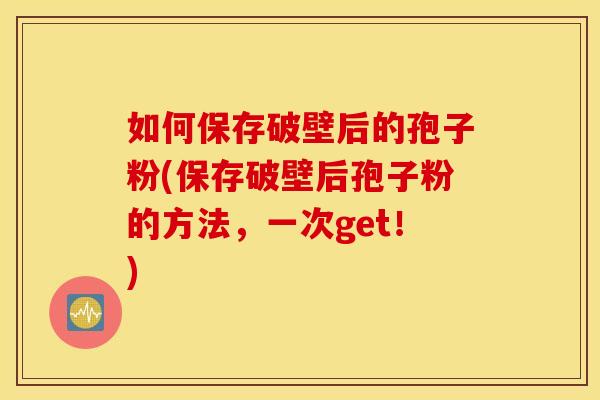 如何保存破壁后的孢子粉(保存破壁后孢子粉的方法，一次get！)