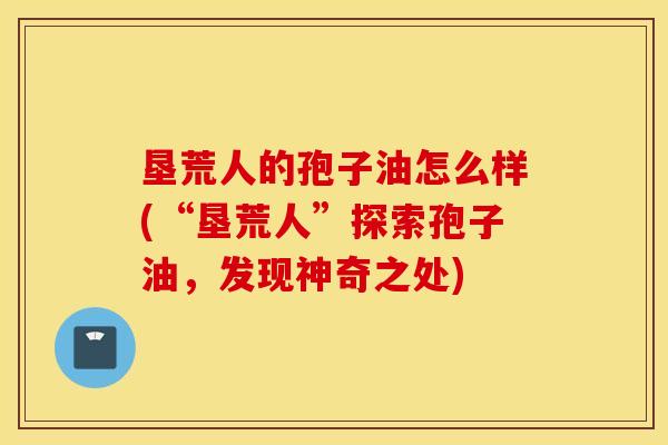 垦荒人的孢子油怎么样(“垦荒人”探索孢子油，发现神奇之处)