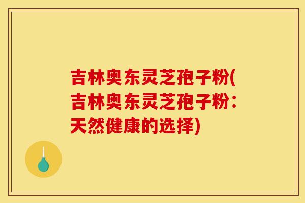 吉林奥东灵芝孢子粉(吉林奥东灵芝孢子粉：天然健康的选择)