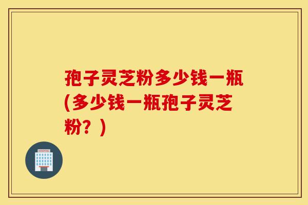 孢子灵芝粉多少钱一瓶(多少钱一瓶孢子灵芝粉？)