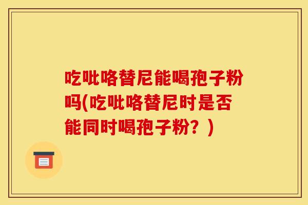 吃吡咯替尼能喝孢子粉吗(吃吡咯替尼时是否能同时喝孢子粉？)