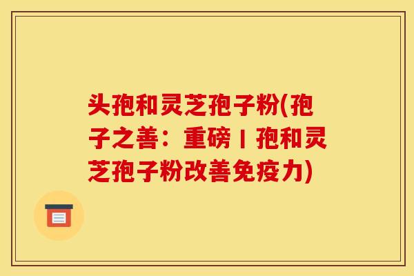 头孢和灵芝孢子粉(孢子之善：重磅丨孢和灵芝孢子粉改善免疫力)