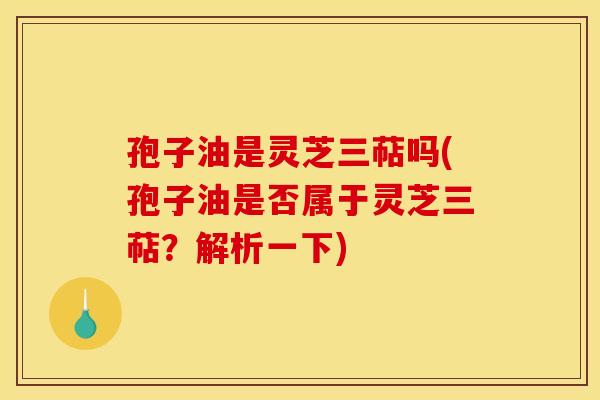 孢子油是灵芝三萜吗(孢子油是否属于灵芝三萜？解析一下)