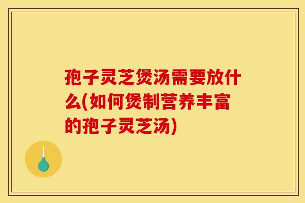 孢子灵芝煲汤需要放什么(如何煲制营养丰富的孢子灵芝汤)