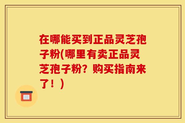 在哪能买到正品灵芝孢子粉(哪里有卖正品灵芝孢子粉？购买指南来了！)
