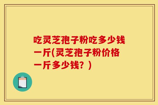 吃灵芝孢子粉吃多少钱一斤(灵芝孢子粉价格一斤多少钱？)