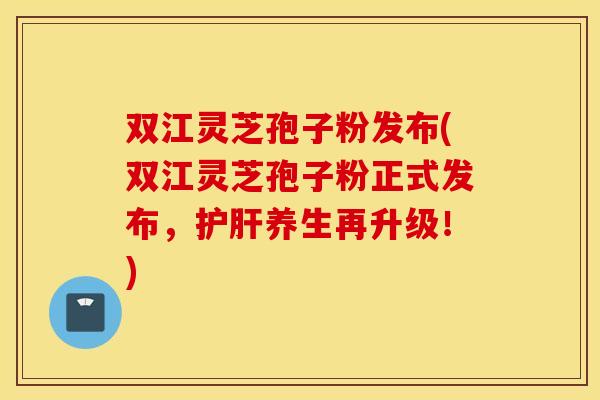 双江灵芝孢子粉发布(双江灵芝孢子粉正式发布，护肝养生再升级！)