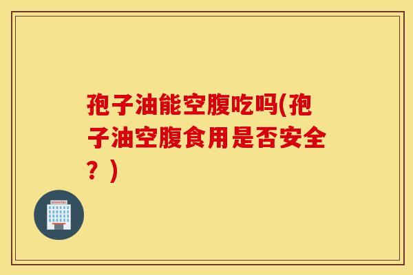 孢子油能空腹吃吗(孢子油空腹食用是否安全？)