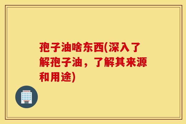 孢子油啥东西(深入了解孢子油，了解其来源和用途)