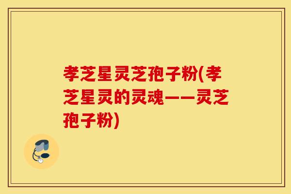 孝芝星灵芝孢子粉(孝芝星灵的灵魂——灵芝孢子粉)