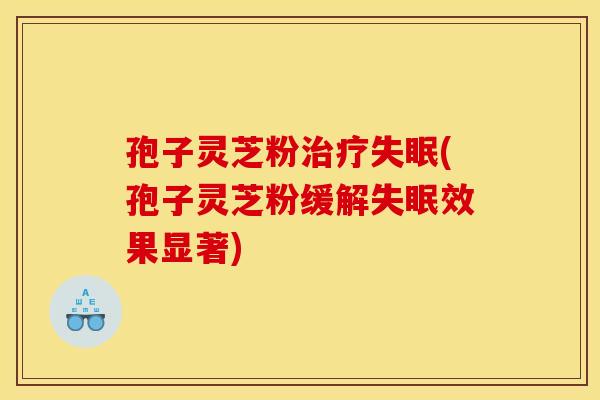 孢子灵芝粉治疗失眠(孢子灵芝粉缓解失眠效果显著)