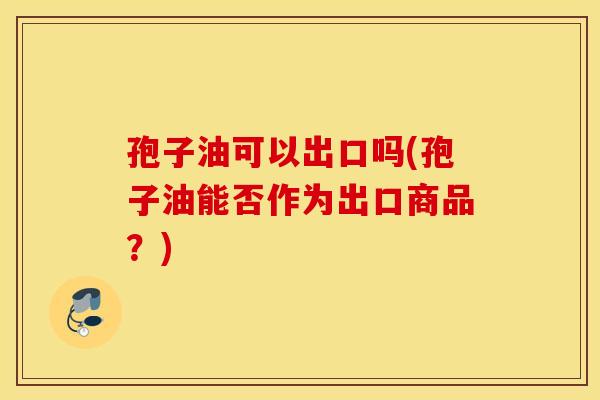孢子油可以出口吗(孢子油能否作为出口商品？)