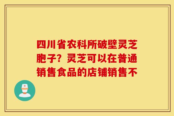 四川省农科所破壁灵芝胞子？灵芝可以在普通销售食品的店铺销售不