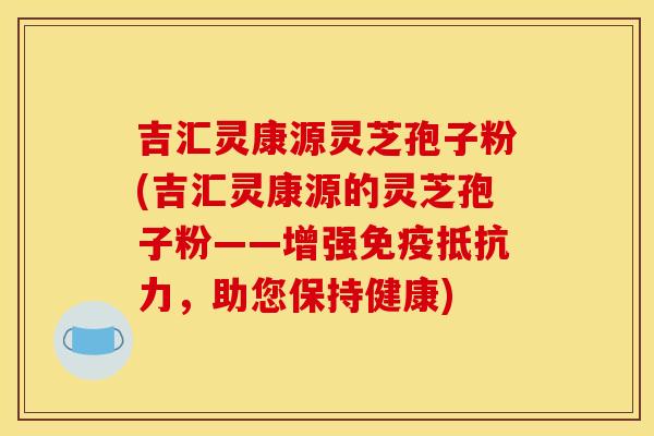 吉汇灵康源灵芝孢子粉(吉汇灵康源的灵芝孢子粉——增强免疫抵抗力，助您保持健康)