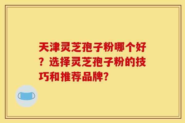 天津灵芝孢子粉哪个好？选择灵芝孢子粉的技巧和推荐品牌？