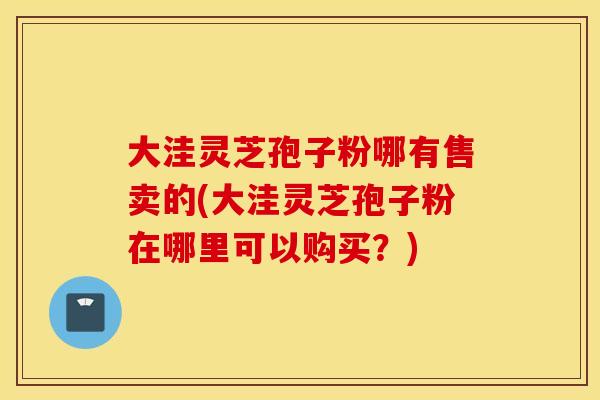 大洼灵芝孢子粉哪有售卖的(大洼灵芝孢子粉在哪里可以购买？)