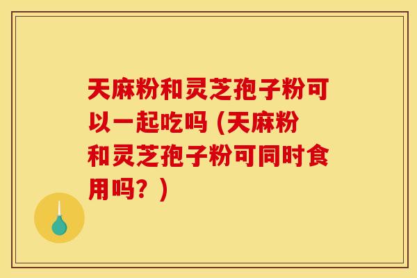 天麻粉和灵芝孢子粉可以一起吃吗 (天麻粉和灵芝孢子粉可同时食用吗？)