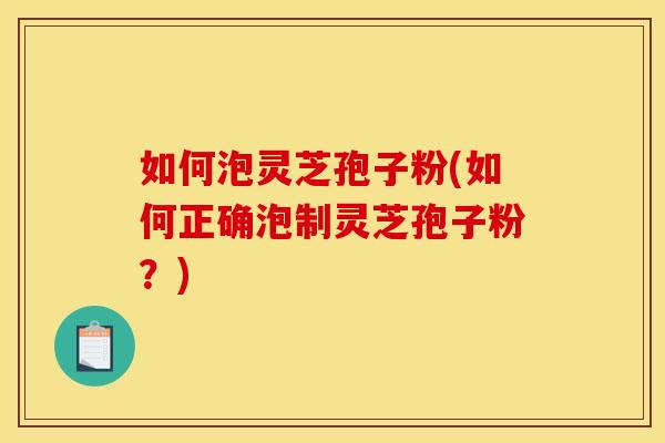 如何泡灵芝孢子粉(如何正确泡制灵芝孢子粉？)