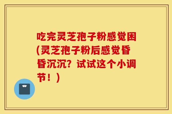 吃完灵芝孢子粉感觉困(灵芝孢子粉后感觉昏昏沉沉？试试这个小调节！)
