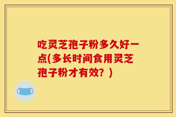 吃灵芝孢子粉多久好一点(多长时间食用灵芝孢子粉才有效？)