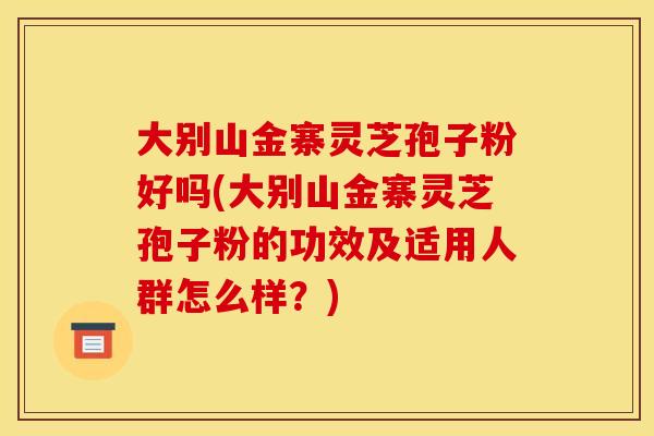 大别山金寨灵芝孢子粉好吗(大别山金寨灵芝孢子粉的功效及适用人群怎么样？)