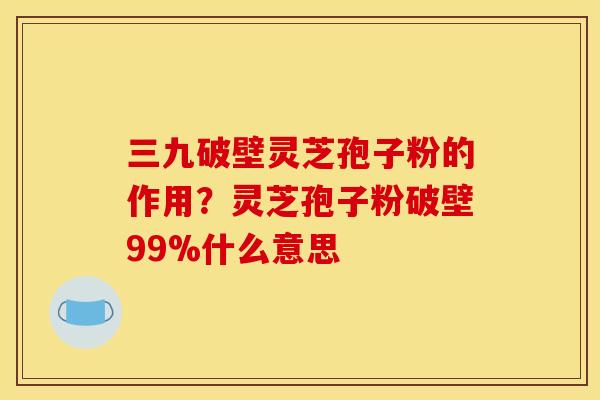 三九破壁灵芝孢子粉的作用？灵芝孢子粉破壁99%什么意思