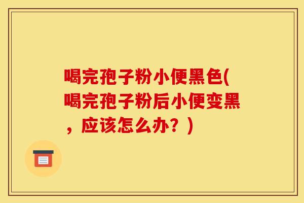 喝完孢子粉小便黑色(喝完孢子粉后小便变黑，应该怎么办？)