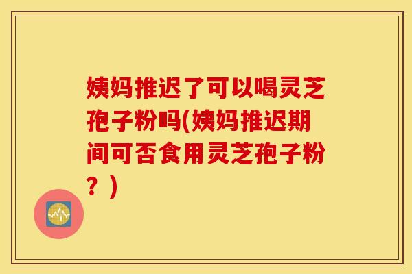 姨妈推迟了可以喝灵芝孢子粉吗(姨妈推迟期间可否食用灵芝孢子粉？)