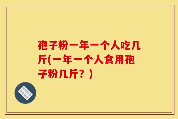 孢子粉一年一个人吃几斤(一年一个人食用孢子粉几斤？)