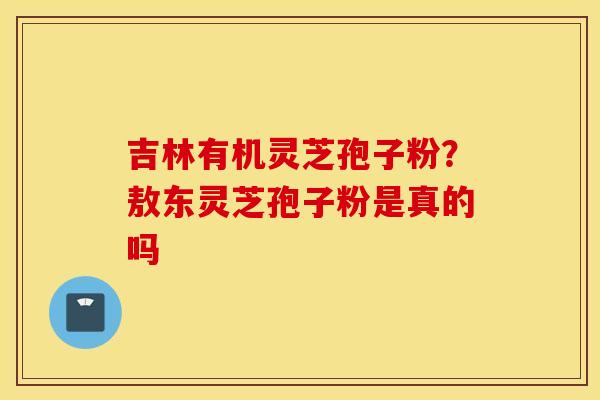 吉林有机灵芝孢子粉？敖东灵芝孢子粉是真的吗
