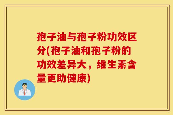 孢子油与孢子粉功效区分(孢子油和孢子粉的功效差异大，维生素含量更助健康)