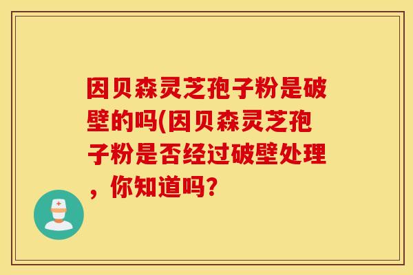 因贝森灵芝孢子粉是破壁的吗(因贝森灵芝孢子粉是否经过破壁处理，你知道吗？