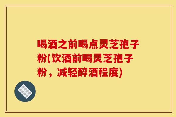 喝酒之前喝点灵芝孢子粉(饮酒前喝灵芝孢子粉，减轻醉酒程度)