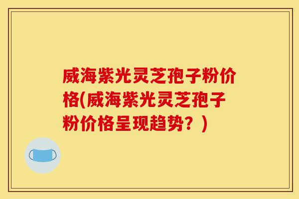 威海紫光灵芝孢子粉价格(威海紫光灵芝孢子粉价格呈现趋势？)