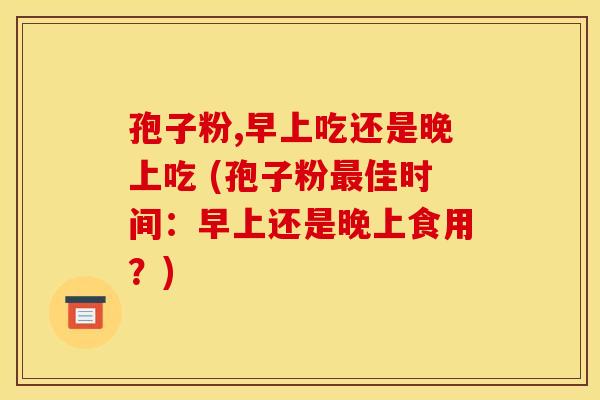 孢子粉,早上吃还是晚上吃 (孢子粉最佳时间：早上还是晚上食用？)