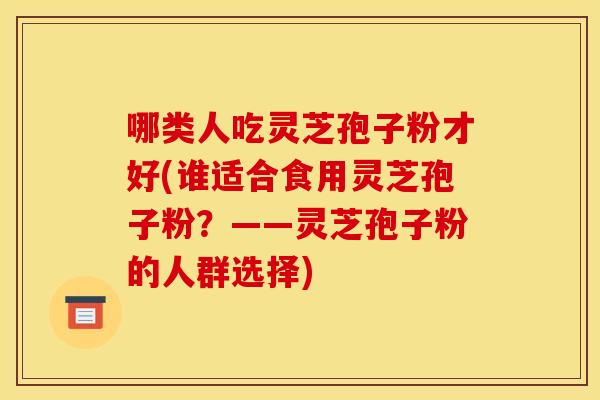 哪类人吃灵芝孢子粉才好(谁适合食用灵芝孢子粉？——灵芝孢子粉的人群选择)