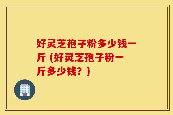 好灵芝孢子粉多少钱一斤 (好灵芝孢子粉一斤多少钱？)