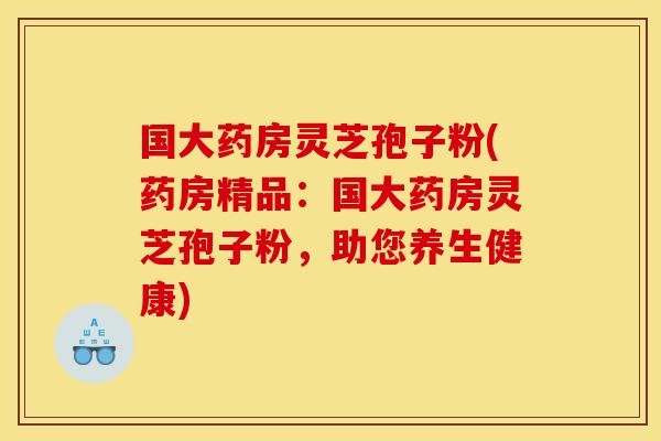 国大药房灵芝孢子粉(药房精品：国大药房灵芝孢子粉，助您养生健康)