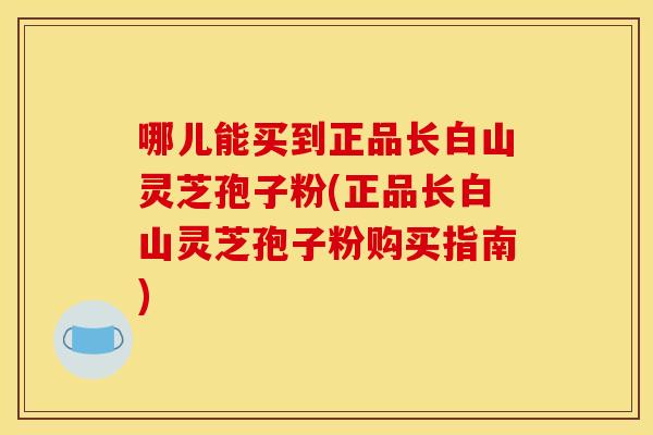 哪儿能买到正品长白山灵芝孢子粉(正品长白山灵芝孢子粉购买指南)