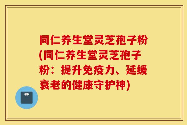 同仁养生堂灵芝孢子粉(同仁养生堂灵芝孢子粉：提升免疫力、延缓衰老的健康守护神)