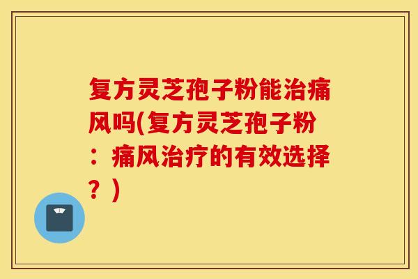 复方灵芝孢子粉能治痛风吗(复方灵芝孢子粉：痛风治疗的有效选择？)