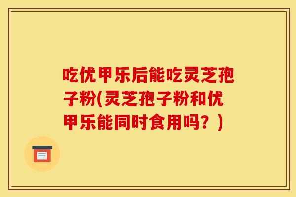 吃优甲乐后能吃灵芝孢子粉(灵芝孢子粉和优甲乐能同时食用吗？)