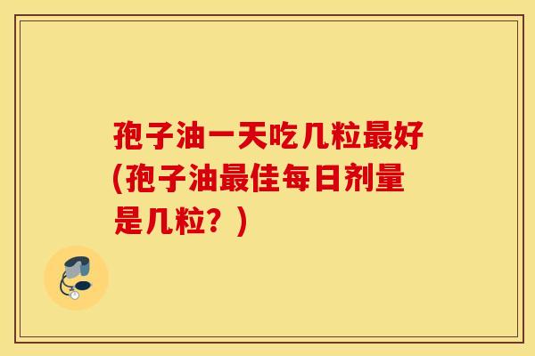 孢子油一天吃几粒最好(孢子油最佳每日剂量是几粒？)
