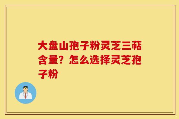大盘山孢子粉灵芝三萜含量？怎么选择灵芝孢子粉