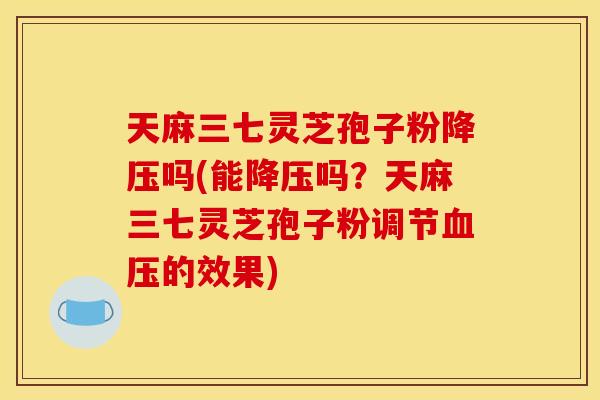 天麻三七灵芝孢子粉降压吗(能降压吗？天麻三七灵芝孢子粉调节血压的效果)