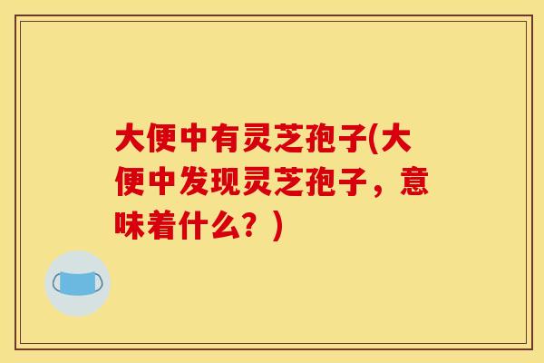 大便中有灵芝孢子(大便中发现灵芝孢子，意味着什么？)