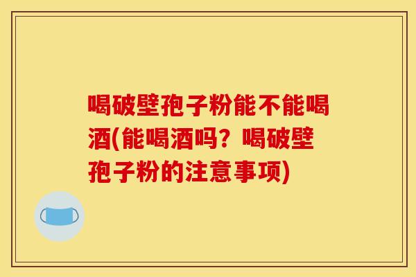 喝破壁孢子粉能不能喝酒(能喝酒吗？喝破壁孢子粉的注意事项)